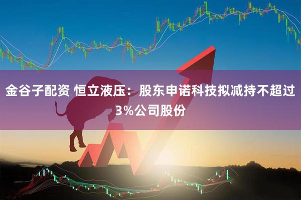 金谷子配资 恒立液压：股东申诺科技拟减持不超过3%公司股份