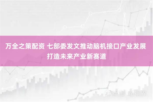 万全之策配资 七部委发文推动脑机接口产业发展 打造未来产业新赛道