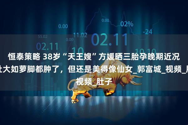 恒泰策略 38岁“天王嫂”方媛晒三胎孕晚期近况，肚大如萝脚都肿了，但还是美得像仙女_郭富城_视频_肚子