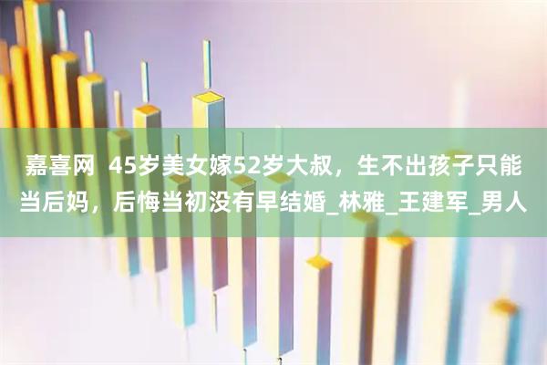 嘉喜网  45岁美女嫁52岁大叔，生不出孩子只能当后妈，后悔当初没有早结婚_林雅_王建军_男人