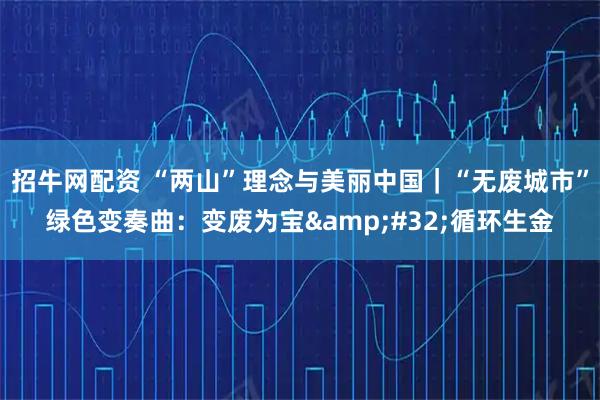 招牛网配资 “两山”理念与美丽中国｜“无废城市”绿色变奏曲：变废为宝 循环生金