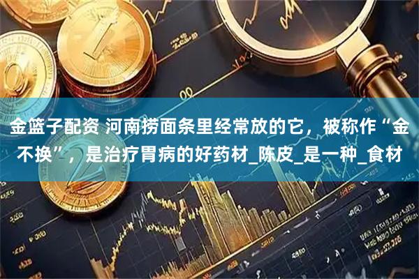 金篮子配资 河南捞面条里经常放的它，被称作“金不换”，是治疗胃病的好药材_陈皮_是一种_食材