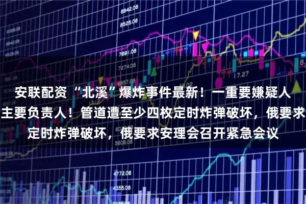 安联配资 “北溪”爆炸事件最新！一重要嫌疑人落网，疑为破坏行动主要负责人！管道遭至少四枚定时炸弹破坏，俄要求安理会召开紧急会议