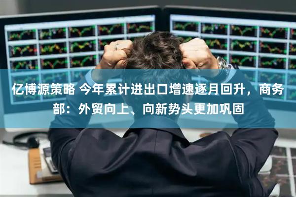 亿博源策略 今年累计进出口增速逐月回升，商务部：外贸向上、向新势头更加巩固