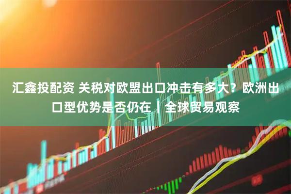 汇鑫投配资 关税对欧盟出口冲击有多大？欧洲出口型优势是否仍在｜全球贸易观察
