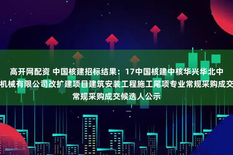 高开网配资 中国核建招标结果：17中国核建中核华兴华北中核（天津）机械有限公司改扩建项目建筑安装工程施工尾项专业常规采购成交候选人公示