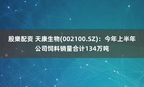 股樂配资 天康生物(002100.SZ)：今年上半年公司饲料销量合计134万吨