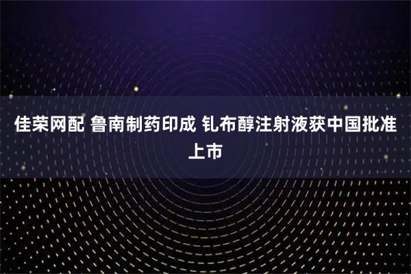佳荣网配 鲁南制药印成 钆布醇注射液获中国批准上市