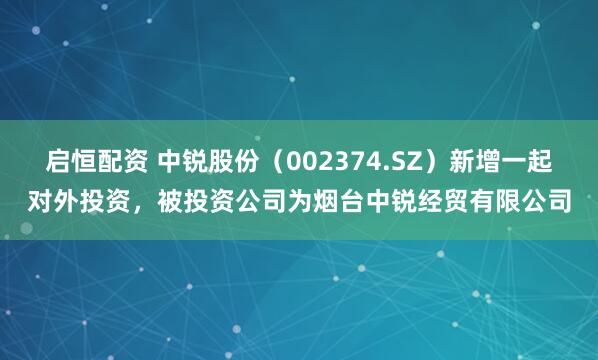 启恒配资 中锐股份（002374.SZ）新增一起对外投资，被投资公司为烟台中锐经贸有限公司