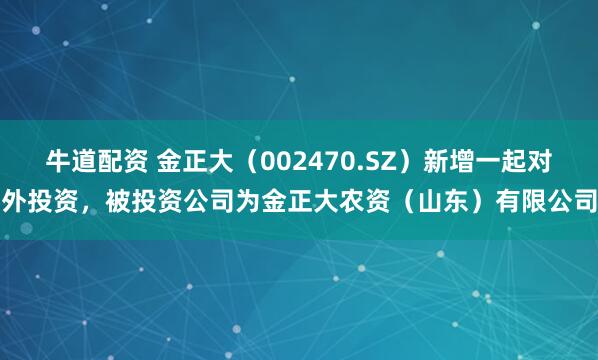 牛道配资 金正大（002470.SZ）新增一起对外投资，被投资公司为金正大农资（山东）有限公司