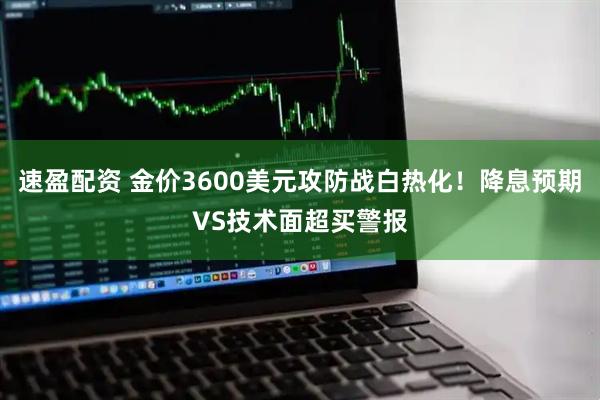 速盈配资 金价3600美元攻防战白热化！降息预期VS技术面超买警报