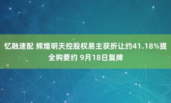 忆融速配 辉煌明天控股权易主获折让约41.18%提全购要约 9月18日复牌