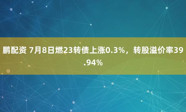 鹏配资 7月8日燃23转债上涨0.3%，转股溢价率39.94%