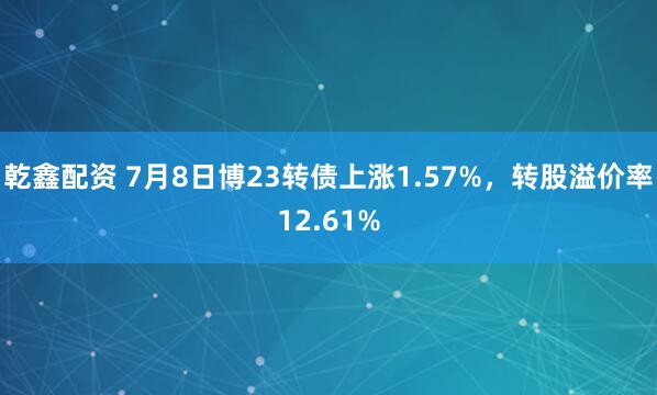 乾鑫配资 7月8日博23转债上涨1.57%，转股溢价率12.61%