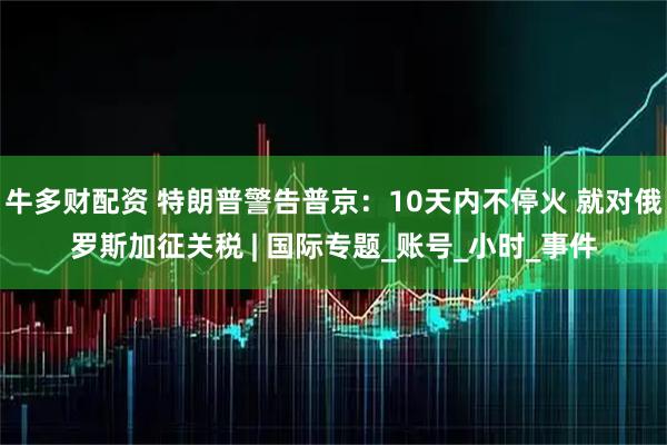 牛多财配资 特朗普警告普京：10天内不停火 就对俄罗斯加征关税 | 国际专题_账号_小时_事件