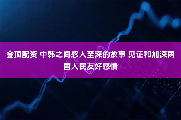 金顶配资 中韩之间感人至深的故事 见证和加深两国人民友好感情