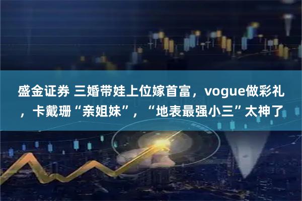 盛金证券 三婚带娃上位嫁首富，vogue做彩礼，卡戴珊“亲姐妹”，“地表最强小三”太神了