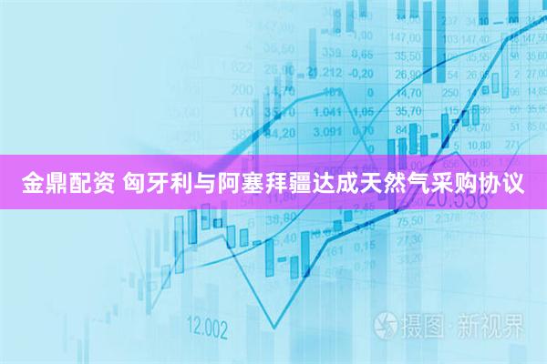 金鼎配资 匈牙利与阿塞拜疆达成天然气采购协议