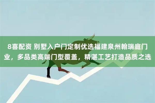 8喜配资 别墅入户门定制优选福建泉州翰瑞庭门业，多品类高端门型覆盖，精湛工艺打造品质之选