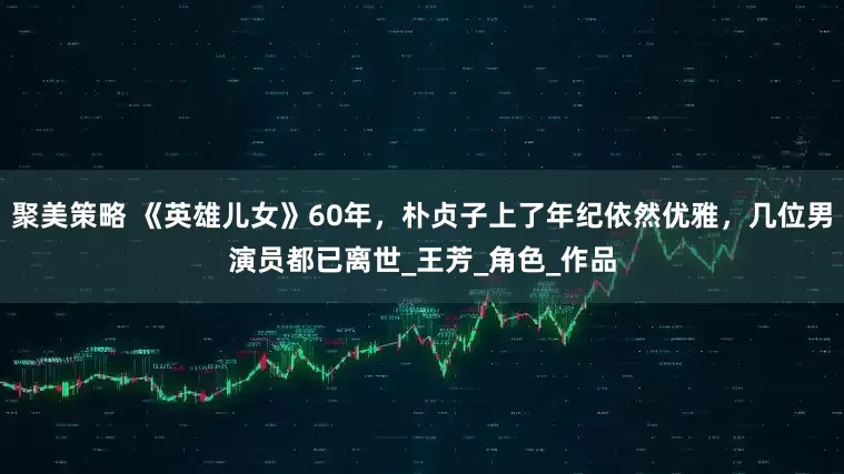 聚美策略 《英雄儿女》60年,朴贞子上了年纪依然优雅,几位男演员都已离世_王芳_角色_作品