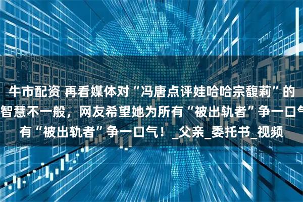 牛市配资 再看媒体对“冯唐点评娃哈哈宗馥莉”的真实报道，这个女人的智慧不一般，网友希望她为所有“被出轨者”争一口气！_父亲_委托书_视频
