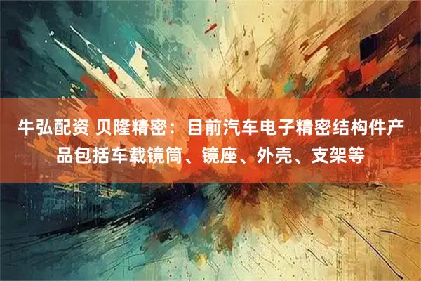 牛弘配资 贝隆精密：目前汽车电子精密结构件产品包括车载镜筒、镜座、外壳、支架等