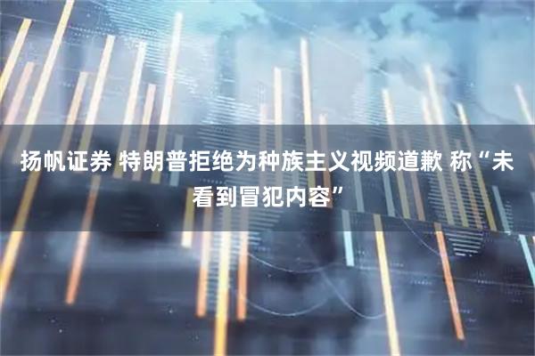 扬帆证券 特朗普拒绝为种族主义视频道歉 称“未看到冒犯内容”